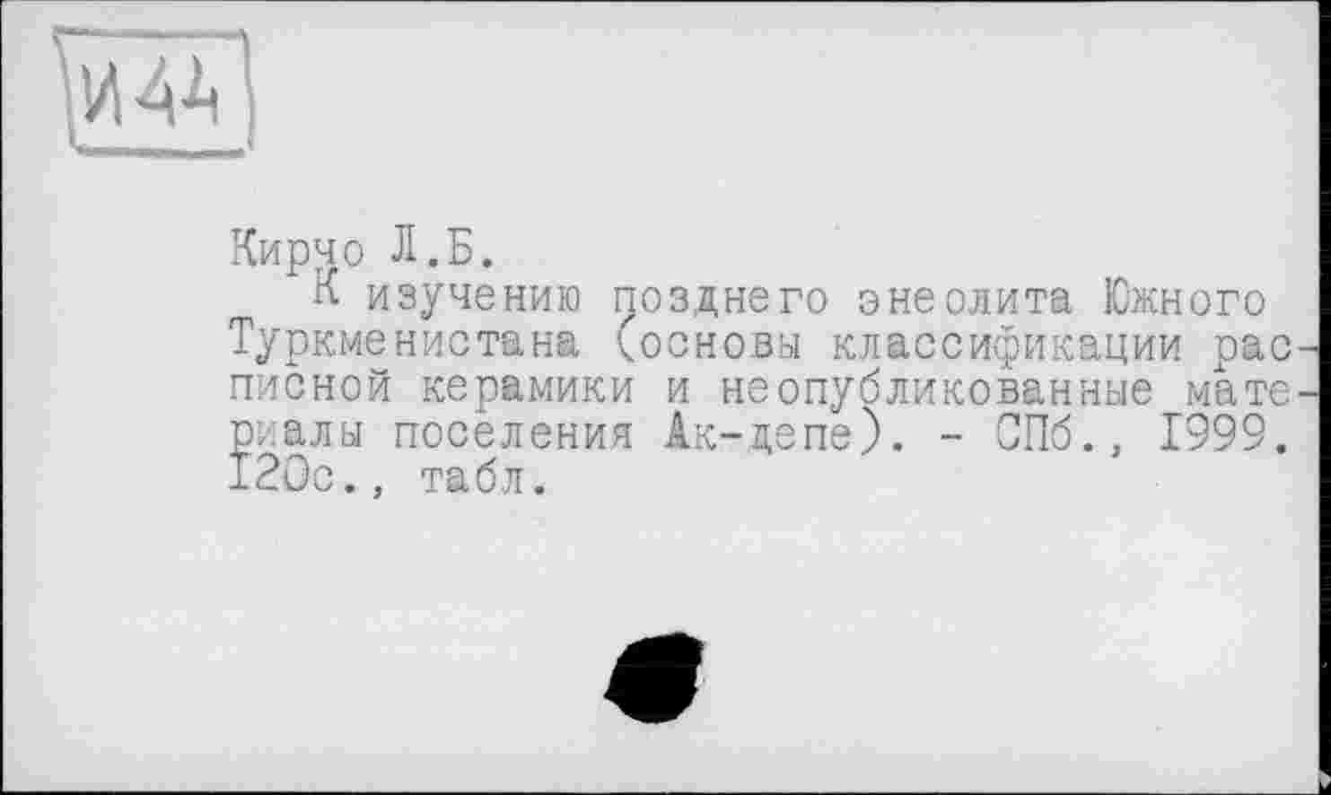 ﻿И 41
Кирчо Л.Б.
К изучению позднего энеолита Южного Туркменистана (основы классификации рас писной керамики и неопубликованные мате риалы поселения Ак-депе). - СПб., 1999. 120с., табл.